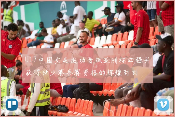 U17中国女足成功晋级亚洲杯四强并获得世少赛参赛资格的辉煌时刻